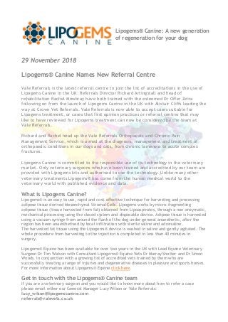 29 November 2018
Lipogems® Canine Names New Referral Centre
Vale Referrals is the latest referral centre to join the list of accreditations in the use of
Lipogems Canine in the UK. Referrals Director Richard Artingstall and head of
rehabilitation Rachel Mowbray have both trained with the esteemed Dr Offer Zeira
following on from the launch of Lipogems Canine in the UK with Alistair Cliffs leading the
way at Crown Vet Referrals. Vale Referrals is now able to accept cases suitable for
Lipogems treatment, or cases that first opinion practices or referral centres that may
like to have reviewed for Lipogems treatment can now be considered by the team at
Vale Referrals.
Richard and Rachel head up the Vale Referrals Orthopaedic and Chronic Pain
Management Service, which is aimed at the diagnosis, management and treatment of
orthopaedic conditions in our dogs and cats, from chronic lameness to acute complex
fractures.
Lipogems Canine is committed to the responsible use of its technology in the veterinary
market. Only veterinary surgeons who have been trained and accredited by our team are
provided with Lipogems kits and authorised to use the technology. Unlike many other
veterinary treatments Lipogems® has come from the human medical world to the
veterinary world with published evidence and data.
What is Lipogems Canine?
Lipogems® is an easy to use, rapid and cost-effective technique for harvesting and processing
adipose tissue derived Mesenchymal Stromal Cells. Lipogems works by micro-fragmenting
adipose tissue (tissue harvested from fat) obtained from Lipoaspirates, through a non-enzymatic,
mechanical processing using the closed system and disposable device. Adipose tissue is harvested
using a vacuum syringe from around the flank of the dog under general anaesthetic, after the
region has been anaesthetised by local infiltration with sterile saline and adrenaline.
The harvested fat tissue using the Lipogems® device is washed in saline and gently agitated. The
whole procedure from harvesting to the injection is completed in less than 40 minutes in
surgery.
Lipogems® Equine has been available for over two years in the UK with Lead Equine Veterinary
Surgeon Dr Tim Watson with Consultant Lipogems® Equine Vets Dr Murray Shotter and Dr Simon
Woods. In conjunction with a growing list of accredited vets trained by them who are
successfully treating a range of injuries and degenerative diseases in pleasure and sports horses.
For more information about Lipogems® Equine click here.
Get in touch with the Lipogems® Canine team
If you are a veterinary surgeon and you would like to know more about how to refer a case
please email either our General Manager Lucy Wilson or Vale Referrals:
lucy_wilson@lipogemscanine.com
referrals@valevets.co.uk
Lipogems® Canine: A new generation
of regeneration for your dog
 
