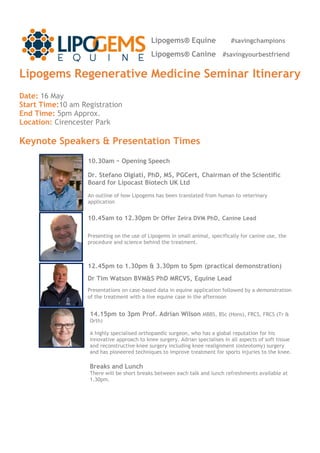 Lipogems Regenerative Medicine Seminar Itinerary
Date: 16 May
Start Time:10 am Registration
End Time: 5pm Approx.
Location: Cirencester Park
Keynote Speakers & Presentation Times
10.45am to 12.30pm Dr Offer Zeira DVM PhD, Canine Lead
Presenting on the use of Lipogems in small animal, specifically for canine use, the
procedure and science behind the treatment.
Lipogems® Equine #savingchampions
Lipogems® Canine #savingyourbestfriend
10.30am – Opening Speech
Dr. Stefano Olgiati, PhD, MS, PGCert, Chairman of the Scientific
Board for Lipocast Biotech UK Ltd
An outline of how Lipogems has been translated from human to veterinary
application
14.15pm to 3pm Prof. Adrian Wilson MBBS, BSc (Hons), FRCS, FRCS (Tr &
Orth)
A highly specialised orthopaedic surgeon, who has a global reputation for his
innovative approach to knee surgery. Adrian specialises in all aspects of soft tissue
and reconstructive knee surgery including knee realignment (osteotomy) surgery
and has pioneered techniques to improve treatment for sports injuries to the knee.
Breaks and Lunch
There will be short breaks between each talk and lunch refreshments available at
1.30pm.
12.45pm to 1.30pm & 3.30pm to 5pm (practical demonstration)
Dr Tim Watson BVM&S PhD MRCVS, Equine Lead
Presentations on case-based data in equine application followed by a demonstration
of the treatment with a live equine case in the afternoon
 