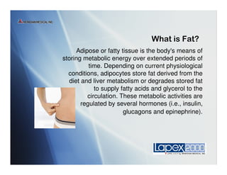 
     Adipose or fatty tissue is the body's means of
storing metabolic energy over extended periods of
          time. Depending on current physiological
  conditions, adipocytes store fat derived from the
  diet and liver metabolism or degrades stored fat
            to supply fatty acids and glycerol to the
         circulation. These metabolic activities are
       regulated by several hormones (i.e., insulin,
                       glucagons and epinephrine).
 