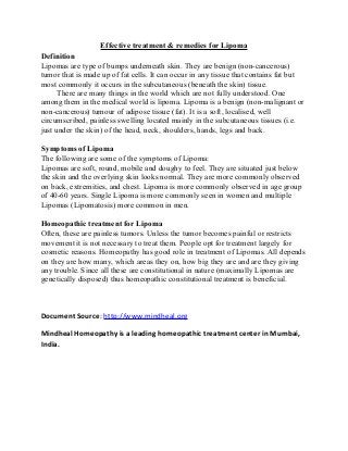 Effective treatment & remedies for Lipoma
Definition
Lipomas are type of bumps underneath skin. They are benign (non-cancerous)
tumor that is made up of fat cells. It can occur in any tissue that contains fat but
most commonly it occurs in the subcutaneous (beneath the skin) tissue.
There are many things in the world which are not fully understood. One
among them in the medical world is lipoma. Lipoma is a benign (non-malignant or
non-cancerous) tumour of adipose tissue (fat). It is a soft, localised, well
circumscribed, painless swelling located mainly in the subcutaneous tissues (i.e.
just under the skin) of the head, neck, shoulders, hands, legs and back.
Symptoms of Lipoma
The following are some of the symptoms of Lipoma:
Lipomas are soft, round, mobile and doughy to feel. They are situated just below
the skin and the overlying skin looks normal. They are more commonly observed
on back, extremities, and chest. Lipoma is more commonly observed in age group
of 40-60 years. Single Lipoma is more commonly seen in women and multiple
Lipomas (Lipomatosis) more common in men.
Homeopathic treatment for Lipoma
Often, these are painless tumors. Unless the tumor becomes painful or restricts
movement it is not necessary to treat them. People opt for treatment largely for
cosmetic reasons. Homeopathy has good role in treatment of Lipomas. All depends
on they are how many, which areas they on, how big they are and are they giving
any trouble. Since all these are constitutional in nature (maximally Lipomas are
genetically disposed) thus homeopathic constitutional treatment is beneficial.
Document Source: http://www.mindheal.org
Mindheal Homeopathy is a leading homeopathic treatment center in Mumbai,
India.
 