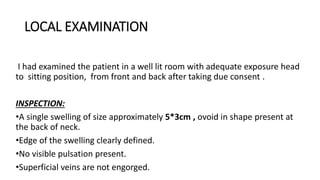 LOCAL EXAMINATION
I had examined the patient in a well lit room with adequate exposure head
to sitting position, from front and back after taking due consent .
INSPECTION:
•A single swelling of size approximately 5*3cm , ovoid in shape present at
the back of neck.
•Edge of the swelling clearly defined.
•No visible pulsation present.
•Superficial veins are not engorged.
 
