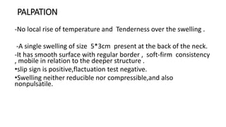 PALPATION
-No local rise of temperature and Tenderness over the swelling .
-A single swelling of size 5*3cm present at the back of the neck.
-It has smooth surface with regular border , soft-firm consistency
, mobile in relation to the deeper structure .
•slip sign is positive,flactuation test negative.
•Swelling neither reducible nor compressible,and also
nonpulsatile.
 