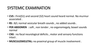SYSTEMIC EXAMINATION
• CVS : First(S1) and second (S2) heart sound heard normal. No murmur
associated .
• RS : B/L normal vesicular breath sounds , no added sounds .
• PER ABDOMEN : soft , non tender , no organomegaly, bowel sounds
normal
• CNS : no focal neurological deficits , motor and sensory functions
intact .
• MUSCULOSKELETAL: no proximal group of muscle involvement .
 