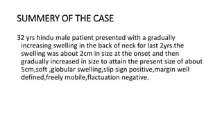 SUMMERY OF THE CASE
32 yrs hindu male patient presented with a gradually
increasing swelling in the back of neck for last 2yrs.the
swelling was about 2cm in size at the onset and then
gradually increased in size to attain the present size of about
5cm,soft ,globular swelling,slip sign positive,margin well
defined,freely mobile,flactuation negative.
 