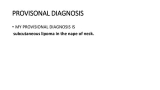 PROVISONAL DIAGNOSIS
• MY PROVISIONAL DIAGNOSIS IS
subcutaneous lipoma in the nape of neck.
 