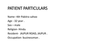 PATIENT PARTICULARS
Name –Mr Pabitra sahoo
Age - 32 year .
Sex – male
Religion- Hindu
Resident- JAJPUR ROAD, JAJPUR .
Occupation- businessman .
 