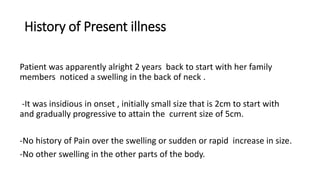 History of Present illness
Patient was apparently alright 2 years back to start with her family
members noticed a swelling in the back of neck .
-It was insidious in onset , initially small size that is 2cm to start with
and gradually progressive to attain the current size of 5cm.
-No history of Pain over the swelling or sudden or rapid increase in size.
-No other swelling in the other parts of the body.
 