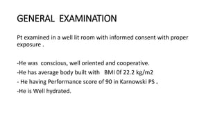 GENERAL EXAMINATION
Pt examined in a well lit room with informed consent with proper
exposure .
-He was conscious, well oriented and cooperative.
-He has average body built with BMI 0f 22.2 kg/m2
- He having Performance score of 90 in Karnowski PS .
-He is Well hydrated.
 
