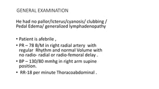 GENERAL EXAMINATION
He had no pallor/Icterus/cyanosis/ clubbing /
Pedal Edema/ generalized lymphadenopathy
• Patient is afebrile ,
• PR – 78 B/M in right radial artery with
regular Rhythm and normal Volume with
no radio- radial or radio-femoral delay .
• BP – 130/80 mmhg in right arm supine
position.
• RR-18 per minute Thoracoabdominal .
 