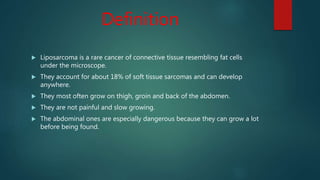Definition
 Liposarcoma is a rare cancer of connective tissue resembling fat cells
under the microscope.
 They account for about 18% of soft tissue sarcomas and can develop
anywhere.
 They most often grow on thigh, groin and back of the abdomen.
 They are not painful and slow growing.
 The abdominal ones are especially dangerous because they can grow a lot
before being found.
 
