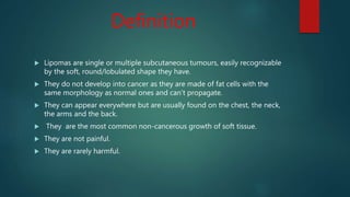 Definition
 Lipomas are single or multiple subcutaneous tumours, easily recognizable
by the soft, round/lobulated shape they have.
 They do not develop into cancer as they are made of fat cells with the
same morphology as normal ones and can’t propagate.
 They can appear everywhere but are usually found on the chest, the neck,
the arms and the back.
 They are the most common non-cancerous growth of soft tissue.
 They are not painful.
 They are rarely harmful.
 