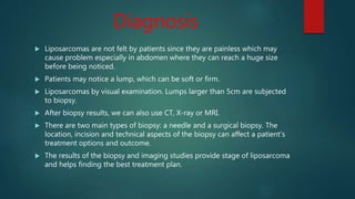 Diagnosis
 Liposarcomas are not felt by patients since they are painless which may
cause problem especially in abdomen where they can reach a huge size
before being noticed.
 Patients may notice a lump, which can be soft or firm.
 Liposarcomas by visual examination. Lumps larger than 5cm are subjected
to biopsy.
 After biopsy results, we can also use CT, X-ray or MRI.
 There are two main types of biopsy: a needle and a surgical biopsy. The
location, incision and technical aspects of the biopsy can affect a patient’s
treatment options and outcome.
 The results of the biopsy and imaging studies provide stage of liposarcoma
and helps finding the best treatment plan.
 