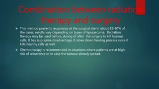 Combination between radiation
therapy and surgery
 This method prevents recurrence at the surgical site in about 85-90% of
the cases, results vary depending on types of liposarcoma. Radiation
therapy may be used before, during of after the surgery to kill tumour
cells. It has also some disadvantage. It slows down healing process since it
kills healthy cells as well.
 Chemotherapy is recommended in situations where patients are at high
risk of recurrence or in case the tumour already spread.
 