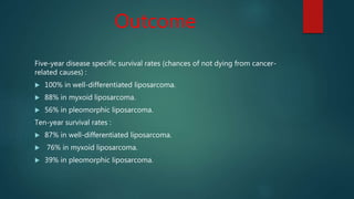 Outcome
Five-year disease specific survival rates (chances of not dying from cancer-
related causes) :
 100% in well-differentiated liposarcoma.
 88% in myxoid liposarcoma.
 56% in pleomorphic liposarcoma.
Ten-year survival rates :
 87% in well-differentiated liposarcoma.
 76% in myxoid liposarcoma.
 39% in pleomorphic liposarcoma.
 