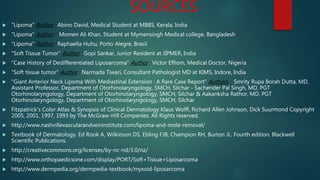 SOURCES
 "Lipoma" Author : Abino David, Medical Student at MBBS, Kerala, India
 "Lipoma" Author : Momen Ali Khan, Student at Mymensingh Medical college, Bangladesh
 "Lipoma" Author : Raphaella Huhu, Porto Alegre, Brasil
 "Soft Tissue Tumor" Author : Gopi Sankar, Junior Resident at JIPMER, India
 "Case History of Dedifferentiated Liposarcoma" Author : Victor Effiom, Medical Doctor, Nigeria
 "Soft tissue tumor" Author : Narmada Tiwari, Consultant Pathologist MD at KIMS, Indore, India
 "Giant Anterior Neck Lipoma With Mediastinal Extension : A Rare Case Report" Authors : Smrity Rupa Borah Dutta, MD,
Assistant Professor, Department of Otorhinolaryngology, SMCH, Silchar - Sachender Pal Singh, MD, PGT
Otorhinolaryngology, Department of Otorhinolaryngology, SMCH, Silchar & Aakanksha Rathor, MD, PGT
Otorhinolaryngology, Department of Otorhinolaryngology, SMCH, Silchar
 Fitzpatrick's Color Atlas & Synopsis of Clinical Dermatology Klaus Wolff, Richard Allen Johnson, Dick Suurmond Copyright
2005, 2001, 1997, 1993 by The McGraw-Hill Companies. All Rights reserved.
 http://www.nashvillevascularandveininstitute.com/lipoma-and-mole-removal/
 Textbook of Dermatology. Ed Rook A, Wilkinson DS, Ebling FJB, Champion RH, Burton JL. Fourth edition. Blackwell
Scientific Publications.
 http://creativecommons.org/licenses/by-nc-nd/3.0/nz/
 http://www.orthopaedicsone.com/display/PORT/Soft+Tissue+Liposarcoma
 http://www.dermpedia.org/dermpedia-textbook/myxoid-liposarcoma
 