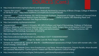 SOURCES (Cont.)
 http://www.dermnetnz.org/topics/lipoma-and-liposarcoma/
 "Lipoma (Skin lumps)" Author : Kristeen Moore, Medically Reviewed by University of Illinois-Chicago, College of Medicine
on 08 March 2016 - http://www.healthline.com/health/skin/lumps#Outlook6
 "Lipomas" Author : Todd A Nickloes, DO, FACOS Associate Professor, Department of Surgery, Division of Trauma/Critical
Care, University of Tennessee Medical Center-Knoxville / Coauthor : Daniel D Sutphin, MD Attending Plastic and
Reconstructive Surgeon, Mountain View Regional Medical Center
 http://sarcomahelp.org/liposarcoma.html
 "Liposarcomas" Author : Robert A Schwartz, MD, MPH Professor and Head of Dermatology, Professor of Pathology,
Pediatrics, Medicine, and Preventive Medicine and Community Health, Rutgers New Jersey Medical School; Visiting
Professor, Rutgers University School of Public Affairs and Administration Coauthor : Santiago A Centurion, MD
Dermatologist, Dermatology Associates of Central NJ
 https://en.wikipedia.org/wiki/Liposarcoma
 http://www.scielo.br/scielo.php?script=sci_arttext&pid=S1677-55382004000300007
 “Renal liposarcoma” Authors : Diogo A.L. Bader; Luis A.B. Peres; Sérgio L. Bader
 Sinhasan SP, Harthimath BC, Sylvia MT, Bhat RV. « Dedifferentiated liposarcoma of thigh: Tumor with monster cells. » Clin
Cancer Investig J 2016;5:188-92
 Barbara Lamagna, Adelaide Greco, Anna Guardascione, Luigi Navas, Manuela Ragozzino, Orlando Paciello, Arturo Brunetti
and Leonardo Meomartino “Canine Lipomas Treated with Steroid Injections: Clinical Findings”
 http://www.brown.edu/Courses/Digital_Path/systemic_path/bone/MyxoidLiposarcoma.html
 
