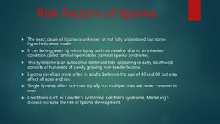 Risk Factors of lipoma
 The exact cause of lipoma is unknown or not fully understood but some
hypothesis were made.
 It can be triggered by minor injury and can develop due to an inherited
condition called familial lipomatosis (familial lipoma syndrome).
 This syndrome is an autosomal dominant trait appearing in early adulthood,
consists of hundreds of slowly growing non-tender lesions.
 Lipoma develops more often in adults, between the age of 40 and 60 but may
affect all ages and sex.
 Single lipomas affect both sex equally but multiple ones are more common in
men.
 Conditions such as Cowden’s syndrome, Gardner’s syndrome, Madelung’s
disease increase the risk of lipoma development.
 
