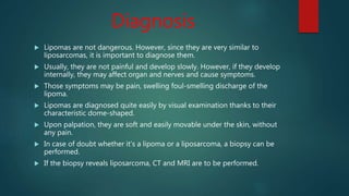 Diagnosis
 Lipomas are not dangerous. However, since they are very similar to
liposarcomas, it is important to diagnose them.
 Usually, they are not painful and develop slowly. However, if they develop
internally, they may affect organ and nerves and cause symptoms.
 Those symptoms may be pain, swelling foul-smelling discharge of the
lipoma.
 Lipomas are diagnosed quite easily by visual examination thanks to their
characteristic dome-shaped.
 Upon palpation, they are soft and easily movable under the skin, without
any pain.
 In case of doubt whether it’s a lipoma or a liposarcoma, a biopsy can be
performed.
 If the biopsy reveals liposarcoma, CT and MRI are to be performed.
 