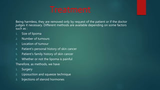 Treatment
Being harmless, they are removed only by request of the patient or if the doctor
judges it necessary. Different methods are available depending on some factors
such as :
1. Size of lipoma
2. Number of tumours
3. Location of tumour
4. Patient’s personal history of skin cancer
5. Patient’s family history of skin cancer
6. Whether or not the lipoma is painful
Therefore, as methods, we have
1. Surgery
2. Liposuction and squeeze technique
3. Injections of steroid hormones
 