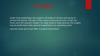 Surgery
Under local anaesthesia, the surgeon will make an incision and excise or
remove the lipoma. The skin is then closed using sutures and a small scar
forms once the wound is healed. For deep-lying or large lipomas, the surgery
may be performed under general anaesthesia in an operating room.
Lipomas rarely grow back after a surgical intervention
 
