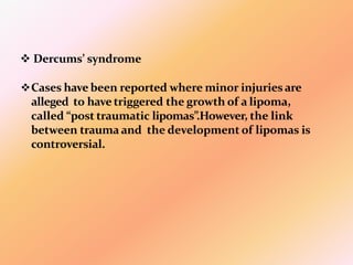  Dercums’ syndrome
Cases have been reported where minor injuries are
alleged to have triggered the growth of a lipoma,
called “post traumatic lipomas”.However, the link
between trauma and the development of lipomas is
controversial.
 