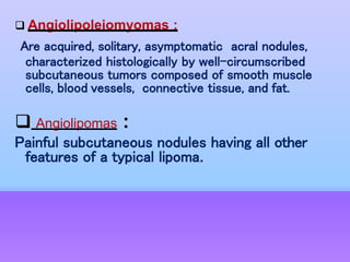  Angiolipoleiomyomas :
Are acquired, solitary, asymptomatic acral nodules,
characterized histologically by well-circumscribed
subcutaneous tumors composed of smooth muscle
cells, blood vessels, connective tissue, and fat.
 Angiolipomas :
Painful subcutaneous nodules having all other
features of a typical lipoma.
 