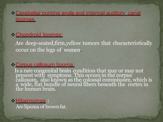 Cerebellar pontine angle and internal auditory canal
lipomas.
Chondroid lipomas:
Are deep-seated,firm,yellow tumors that characteristically
occur on the legs of women.
Corpus callosum lipoma:
Is a rare congenital brain condition that may or may not
present with symptoms. This occurs in the corpus
callosum, also known as the colossal commissure, which is
a wide, flat bundle of neural fibers beneath the cortex in
the human brain.
Hibernomas :
Are lipoma of brownfat.
 