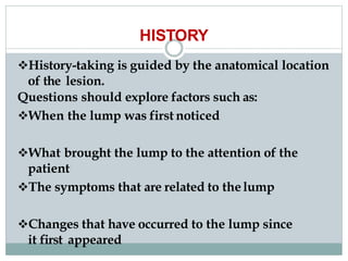 HISTORY
History-taking is guided by the anatomical location
of the lesion.
Questions should explore factors such as:
When the lump was first noticed
What brought the lump to the attention of the
patient
The symptoms that are related to thelump
Changes that have occurred to the lump since
it first appeared
 