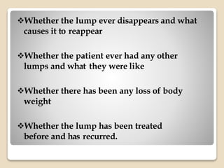 Whether the lump ever disappears and what
causes it to reappear
Whether the patient ever had any other
lumps and what they were like
Whether there has been any loss of body
weight
Whether the lump has been treated
before and has recurred.
 