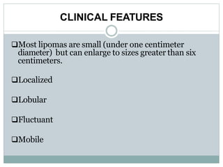 CLINICAL FEATURES
Most lipomas are small (under one centimeter
diameter) but can enlarge to sizes greater than six
centimeters.
Localized
Lobular
Fluctuant
Mobile
 