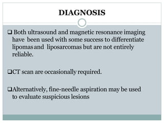 DIAGNOSIS
 Both ultrasound and magnetic resonance imaging
have been used with some success to differentiate
lipomasand liposarcomas but are not entirely
reliable.
CT scan are occasionally required.
Alternatively, fine-needle aspiration may be used
to evaluate suspicious lesions
 