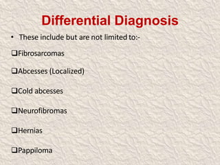 Differential Diagnosis
• These include but are not limited to:-
Fibrosarcomas
Abcesses (Localized)
Cold abcesses
Neurofibromas
Hernias
Pappiloma
 