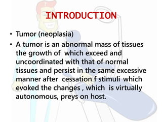 INTRODUCTION
• Tumor (neoplasia)
• A tumor is an abnormal mass of tissues
the growth of which exceed and
uncoordinated with that of normal
tissues and persist in the same excessive
manner after cessation f stimuli which
evoked the changes , which is virtually
autonomous, preys on host.
 
