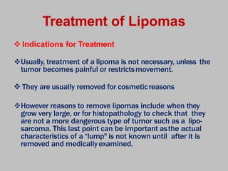 Treatment of Lipomas
 Indications for Treatment
Usually, treatment of a lipoma is not necessary, unless the
tumor becomes painful or restrictsmovement.
 They are usually removed for cosmeticreasons
However reasons to remove lipomas include when they
grow very large, or for histopathology to check that they
are not a more dangerous type of tumor such as a lipo-
sarcoma. This last point can be important asthe actual
characteristics of a “lump" is not known until after it is
removed and medicallyexamined.
 