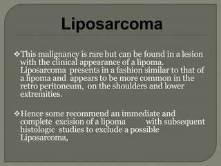 This malignancy is rare but can be found in a lesion
with the clinical appearance of a lipoma.
Liposarcoma presents in a fashion similar to that of
a lipoma and appears to be more common in the
retro peritoneum, on the shoulders and lower
extremities.
Hence some recommend an immediate and
complete excision of a lipoma with subsequent
histologic studies to exclude a possible
Liposarcoma,
Liposarcoma
 