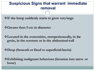 Suspicious Signs that warrant immediate
removal
If the lump suddenly starts to grow verylarge
Greater than 5cm in diameter
Located in the extremities, retroperitoneally, in the
groin, in the scrotum or in the abdominalwall
Deep (beneath or fixed to superficial fascia)
Exhibiting malignant behaviour (invasion into nerve or
bone)
 