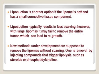  Liposuction is another option if the lipoma is softand
has a small connective tissue component.
 Liposuction typically results in less scarring; however,
with large lipomas it may fail to remove the entire
tumor, which can lead to re-growth.
 New methods under development are supposed to
remove the lipomas without scarring. One isremoval by
injecting compounds that trigger lipolysis, suchas
steroids orphosphatidylcholine.
 