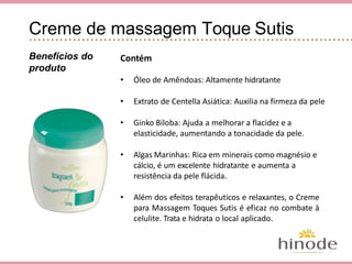 Creme de Massagem Toque Sutis
Contém
• Óleo de Amêndoas: Altamente hidratante
• Extrato de Centella Asiática: Auxilia na firmeza da pele
• Ginko Biloba: Ajuda a melhorar a flacidez e a
elasticidade, aumentando a tonacidade da pele.
• Algas Marinhas: Rica em minerais como magnésio e
cálcio, é um excelente hidratante e aumenta a
resistência da pele flácida.
• Além dos efeitos terapêuticos e relaxantes, o Creme
para Massagem Toques Sutis é eficaz no combate à
celulite. Trata e hidrata o local aplicado.
Benefícios do
produto
 
