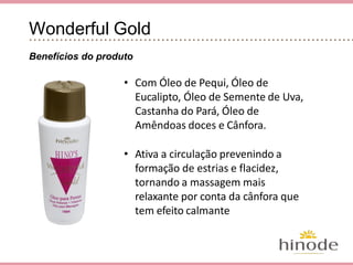 Wonderful Gold
Benefícios do produto
• Com Óleo de Pequi, Óleo de Eucalipto,
Óleo de Semente de Uva, Castanha do
Pará, Óleo de Amêndoas doces e
Cânfora.
• Ativa a circulação prevenindo a
formação de estrias e flacidez,
tornando a massagem mais relaxante
por conta da cânfora que tem efeito
calmante
 