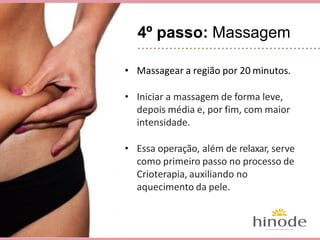 4º passo: Massagem
• Massagear a região por 20 minutos.
• Iniciar a massagem de forma leve,
depois média e, por fim, com maior
intensidade.
• Essa operação, além de relaxar, serve
como primeiro passo no processo de
Crioterapia, auxiliando no
aquecimento da pele.
 