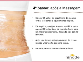 4º passo: após a Massagem
• Colocar 05 voltas de papel filme de maneira
firme, facilitando o aquecimento da pele.
• Em seguida, coloque a manta metálica sobre
o papel filme também de maneira firme para
um maior aquecimento, deixando agir por 20
minutos.
• Após este tempo, retirar o excesso do creme,
usando uma toalha pequena e seca.
• Retirar o excesso com movimentos leves.
 