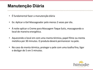 Manutenção Diária
• É fundamental fazer a manutenção diária
• Ex: Aplicar o Gel Massageador pelo menos 2 vezes por dia.
• À noite, aplicar o Creme para Massagem Toque Sutis,
massageando o local de maneira energética.
• Aquecendo o local em com uma manta térmica, papel filme ou
manta metálica por 30 minutos. O produto deverá permanecer
na pele.
• No caso da manta térmica, proteger a pele com uma toalha
fina, ligar e desligar de 5 em 5 minutos para evitar
queimaduras!
 