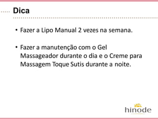 Dica
• Fazer a Lipo Manual 2 vezes na semana.
• Fazer a manutenção com o Gel Massagea-
dor durante o dia e o Creme para Massa-
gem Toque Sutis durante a noite.
 