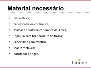 Material necessário
• Fita métrica;
• Papel toalha na cor branca;
• Toalhas de rosto na cor branca de 3 ou 4;
• Espátula para tirar produto do frasco;
• Papel filme para estética;
• Manta metálica;
• Borrifador de água.
 