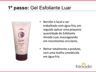 1º passo: Gel Esfoliante Luar
• Borrifar o local a ser trabalhado
com água fria, em seguida aplicar
uma pequena quantidade de Esfo-
liante Hinode Luar, massageando
em movimentos circulares.
• Retirar totalmente o produto, com
uma toalha umedecida em água
fria.
 