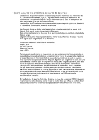 Sobre la carga y la eficiencia de carga de baterías: 
Las baterías de polímero de Litio se deben cargar como máximo a una intensidad de 
1C y recomendable entre 0,2 y 0,7C. Algunas ultimas tecnologías de baterías de 
Polímero de Litio permiten cargas a mayor intensidad de 1C pero es a expensas de 
vida del pack (al igual que en otras químicas). 
Las baterías de Polímero de Litio no tienen efecto memoria por lo que no es necesario 
ni beneficioso descargarlas antes de recargarlas. 
La eficiencia de carga de las baterías se refiere a cuanta capacidad se queda en la 
batería de la que le proporcionamos con el cargador. 
Esta eficiencia lógicamente depende de la química de la batería, calidad, antigüedad y 
tipo de carga. 
Lógicamente cuanto mas vieja es la batería menor es su eficiencia de carga y cuanto 
mas rápida es la carga menor es la eficiencia. 
Sirva como referencia esta Lista de eficiencias: 
Nimh < 80% 
NiCd 85% aprox. 
Plomo 90% aprox. 
Lipo > 98% 
Para que esto quede claro, es muy común ver que un cargador de los que calculan la 
capacidad suministrada a la batería y nos informan a través de una pantalla digital que 
al cargar baterías de Nimh sobretodo la capacidad suministrada al pack es a veces 
muy superior a la capacidad nominal del pack, digamos que cargamos un pack con una 
capacidad de 3300mah pero el cargador nos dice que ha cargado 3500mAh, este dato 
no es la capacidad almacenada en el pack sino la que el cargador a suministrado. 
La capacidad almacenada será aproximadamente de 3500mAh x 80% = 2800mAh 
Se que este dato sorprenderá a mucha gente pero esa es la realidad, como hemos 
explicado anteriormente no es posible descargar un pack completamente sobre todo en 
altos regimenes por lo que si a esos 2800 le añadimos lo que se ha perdido en forma 
de calor al recombinar químicamente la batería nos da los 3500mAh que ha 
suministrado el cargador. 
En las baterías de Lipo la efectividad de carga es muy alta cercana al 100% incluso en 
regimenes muy altos de carga como 1C por lo cual el dato que refleja la pantalla de un 
cargador digital es muy cercano a la capacidad realmente almacenada en el pack. 
 