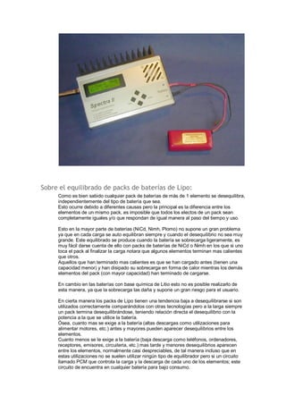 Sobre el equilibrado de packs de baterías de Lipo: 
Como es bien sabido cualquier pack de baterías de más de 1 elemento se desequilibra, 
independientemente del tipo de batería que sea. 
Esto ocurre debido a diferentes causas pero la principal es la diferencia entre los 
elementos de un mismo pack, es imposible que todos los electos de un pack sean 
completamente iguales y/o que respondan de igual manera al paso del tiempo y uso. 
Esto en la mayor parte de baterías (NiCd, Nimh, Plomo) no supone un gran problema 
ya que en cada carga se auto equilibran siempre y cuando el desequilibrio no sea muy 
grande. Este equilibrado se produce cuando la batería se sobrecarga ligeramente, es 
muy fácil darse cuenta de ello con packs de baterías de NiCd o Nimh en los que si uno 
toca el pack al finalizar la carga notara que algunos elementos terminan mas calientes 
que otros. 
Aquellos que han terminado mas calientes es que se han cargado antes (tienen una 
capacidad menor) y han disipado su sobrecarga en forma de calor mientras los demás 
elementos del pack (con mayor capacidad) han terminado de cargarse. 
En cambio en las baterías con base química de Litio esto no es posible realizarlo de 
esta manera, ya que la sobrecarga las daña y supone un gran riesgo para el usuario. 
En cierta manera los packs de Lipo tienen una tendencia baja a desequilibrarse si son 
utilizados correctamente comparándolos con otras tecnologías pero a la larga siempre 
un pack termina desequilibrándose, teniendo relación directa el desequilibrio con la 
potencia a la que se utilice la batería. 
Ósea, cuanto mas se exige a la batería (altas descargas como utilizaciones para 
alimentar motores, etc.) antes y mayores pueden aparecer desequilibrios entre los 
elementos. 
Cuanto menos se le exige a la batería (baja descarga como teléfonos, ordenadores, 
receptores, emisores, circuiteria, etc.) mas tarde y menores desequilibrios aparecen 
entre los elementos, normalmente casi despreciables, de tal manera incluso que en 
estas utilizaciones no se suelen utilizar ningún tipo de equilibrador pero si un circuito 
llamado PCM que controla la carga y la descarga de cada uno de los elementos; este 
circuito de encuentra en cualquier batería para bajo consumo. 
 