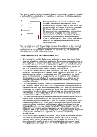 Para sacar el máximo rendimiento y evitar daños a las mismas es importante mantener 
el pack equilibrado sobre todo si se va a utilizar en regimenes de alta descarga como 
se hace en los modelos. 
Para equilibrar un pack se hace necesario el poder 
acceder a los diferentes elementos del mismo, 
actualmente casi todos los packs de baterías de Lipo 
llevan instalados un conector de equilibrado para ello. 
Si no fuera así recomendamos que lo instale. 
Normalmente estos conectores están numerados de 
alguna manera para poder conocer el orden de 
conexión interno si no fuera así con la ayuda de un 
voltímetro lo podremos saber. Normalmente este 
conector se monta el pin 1 en el positivo y los demás 
seguidos. (Mirar el esquema de la izquierda para 
hacerse una idea) 
Para comprobar si un pack de baterías de Lipo esta desequilibrado se debe medir el 
voltaje de cada elemento cuando el pack esta cargado o al menos a media carga. Si 
las diferencias de voltaje entre los elementos son superiores a 0,10V entonces se 
considerara que ese pack esta desequilibrado. 
Formas de Equilibrar un pack de baterías de Lipo: 
§ Una manera muy sencilla al alcance de cualquiera es cargar cada elemento por 
separado a través del conector de equilibrado. Se debe cargar cada elemento a un 
ritmo moderado de aproximadamente 0,5C o menos y teniendo siempre en cuenta 
la máxima potencia que admite el conector de equilibrado que suele rondar los 2 ó 
3A. Este sistema solo se debe hacer si el pack esta desequilibrado, hacerlo por 
que si no es mas que perder tiempo, energía y vida de batería. 
§ Con un equilibrador de descarga: este dispositivo lo que hace es descargar los 
elementos independientemente hasta un voltaje preseleccionado (entre 2,5 y 3V) 
posteriormente se realiza un carga lenta a unos 0,2C. este sistema aun siendo 
quizás el mas exacto no es muy practico ya que es bastante lento y en packs 
deteriorados no es muy efectivo, de todas maneras este es el sistema que se 
utiliza para equilibrar efectivamente y además detectar elementos dañados y 
sustituirlos en fabrica. 
§ Con un cargador en escalera: Existen ahora en el mercado bastantes cargadores 
que cargan los packs a través del conector de equilibrado en lo que llamaríamos 
escalera ósea da en cada punto de conexión del conector de equilibrado la tensión 
exacta para que el pack termine equilibrado al final de la carga. Este sistema es 
muy práctico y sencillo de utilizar, como desventaja: que la intensidad de carga 
esta limitada a un máximo de unos 2A que es lo máximo que suele aguantar los 
conectores de equilibrado en continuo. 
§ Con un equilibrador digital, (suelen tener unos led parpadeantes) estos son quizás 
los mas fáciles de encontrar hoy en día, funcionan de la siguiente manera, 
chequean el voltaje de cada elemento y detectan cual es el mas bajo y descargan 
los elementos que tienen un voltaje superior a ese normalmente arrancan nada 
mas conectarlos al conector de equilibrado y se utilizan durante toda la carga. 
Estos equilibradotes son muy exactos (hasta 0,005V de resolución) y sencillos de 
utilizar, son muy prácticos para packs pequeños y regimenes de carga no muy 
superiores a 1A ya que su potencia de disipación es muy pequeña y se ahogan con 
packs grandes o potencias de carga altas, de todas maneras son muy 
recomendables. 
§ Con un equilibrador analógico proporcional: Este es similar al anterior pero en este 
caso la capacidad de disipación es mayor y variable por lo que es capaz de 
equilibrar packs grandes a regimenes muy altos de carga (por encima de 6A) y 
realmente proteger los elementos de sobrecargas a altos regimenes de carga, 
como pega que su resolución es un poco menor al digital sobre 0,01V pero mas 
4 
3 
2 
1 
 