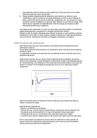 que suficiente, este es quizás el mas versátil hoy en día que cada vez se están 
utilizando packs de Lipo mas grandes. 
§ Carga paralela independiente de elementos este sistema se utiliza en usos 
industriales y solo lo montamos en packs destinados a UAVs o usos militares el 
peso y sobre todo precio de los conectores, cargadores, etc. que requiere lo hace 
prohibitivo para el modelismo en general. Este sistema lo que hace es cargar cada 
elemento por separado simultáneamente. Esta tecnología ya empieza a estar 
disponible también para modalismo. 
Una observación importante: Un pack que tiene algún elemento dañado normalmente 
estará desequilibrado y equilibrarlo no arreglara el elemento dañado. 
Realizar ciclos de carga y descarga para intentar recuperar un pack dañado o intentar 
equilibrarlo si ya lo esta, no tiene ninguna utilidad ni beneficio en este tipo de baterías 
sino al contrario, estaríamos haciendo un desgaste innecesario a la batería 
Sobre el efecto de pasivación: 
Este efecto esta muy poco documentado y es prácticamente imposible encontrar 
información sobre el. 
No se debe confundir este fenómeno con el llamado "efecto memoria" de las baterías 
de NiCd o Nimh. 
La pasivación consiste en la formación de una película de cloruro de litio (LiCl) en la 
superficie del ánodo. 
Este proceso químico que en ningún caso es perjudicial para la batería, sirve para 
evitar la auto descarga, cuando la batería no está siendo usada. Esta delgada película 
es, funcionalmente, una resistencia. Pero está claro que puede producir una caída de 
tensión o "retraso" en la entrega de energía tal como se ve en esta figura (efecto 
exagerado): 
Esta fina película salina se empieza a formar nada mas que la batería se deja de 
utilizar o se para de cargar. 
Este fenómeno depende de: 
- Diseño y constitución de la batería. 
- Tiempo sin usar: cuanto mayor sea este tiempo, más gruesa será la capa de LiCl. 
- Temperatura de almacenamiento. Al mayor temperatura mayor pasivación. 
- Temperatura de uso: en condiciones frías, este efecto será más "visible" 
- La tensión de la batería, lógicamente a más tensión más rápido se forma esta capa. 
Por lo cual cuando una batería es nueva o lleva sin utilizarse un largo periodo de 
tiempo (más de 6 meses) esta capa será gruesa, por lo cual es muy conveniente 
destruir esta capa antes de su reutilización. 
 
