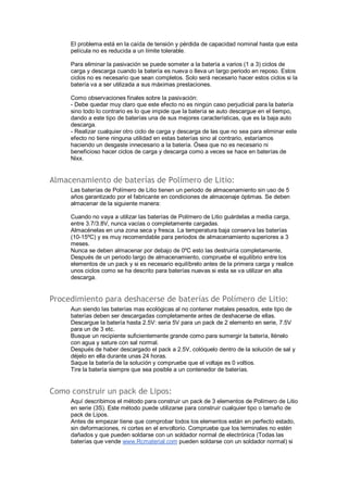 El problema está en la caída de tensión y pérdida de capacidad nominal hasta que esta 
película no es reducida a un límite tolerable. 
Para eliminar la pasivación se puede someter a la batería a varios (1 a 3) ciclos de 
carga y descarga cuando la batería es nueva o lleva un largo periodo en reposo. Estos 
ciclos no es necesario que sean completos. Solo será necesario hacer estos ciclos si la 
batería va a ser utilizada a sus máximas prestaciones. 
Como observaciones finales sobre la pasivación: 
- Debe quedar muy claro que este efecto no es ningún caso perjudicial para la batería 
sino todo lo contrario es lo que impide que la batería se auto descargue en el tiempo, 
dando a este tipo de baterías una de sus mejores características, que es la baja auto 
descarga. 
- Realizar cualquier otro ciclo de carga y descarga de las que no sea para eliminar este 
efecto no tiene ninguna utilidad en estas baterías sino al contrario, estaríamos 
haciendo un desgaste innecesario a la batería. Ósea que no es necesario ni 
beneficioso hacer ciclos de carga y descarga como a veces se hace en baterías de 
Nixx. 
Almacenamiento de baterías de Polímero de Litio: 
Las baterías de Polímero de Litio tienen un periodo de almacenamiento sin uso de 5 
años garantizado por el fabricante en condiciones de almacenaje óptimas. Se deben 
almacenar de la siguiente manera: 
Cuando no vaya a utilizar las baterías de Polímero de Litio guárdelas a media carga, 
entre 3.7/3.8V, nunca vacías o completamente cargadas. 
Almacénelas en una zona seca y fresca. La temperatura baja conserva las baterías 
(10-15ºC) y es muy recomendable para periodos de almacenamiento superiores a 3 
meses. 
Nunca se deben almacenar por debajo de 0ºC esto las destruiría completamente, 
Después de un periodo largo de almacenamiento, compruebe el equilibrio entre los 
elementos de un pack y si es necesario equilíbrelo antes de la primera carga y realice 
unos ciclos como se ha descrito para baterías nuevas si esta se va utilizar en alta 
descarga. 
Procedimiento para deshacerse de baterías de Polímero de Litio: 
Aun siendo las baterías mas ecológicas al no contener metales pesados, este tipo de 
baterías deben ser descargadas completamente antes de deshacerse de ellas. 
Descargue la batería hasta 2.5V: seria 5V para un pack de 2 elemento en serie, 7.5V 
para un de 3 etc. 
Busque un recipiente suficientemente grande como para sumergir la batería, llénelo 
con agua y sature con sal normal. 
Después de haber descargado el pack a 2.5V, colóquelo dentro de la solución de sal y 
déjelo en ella durante unas 24 horas. 
Saque la batería de la solución y compruebe que el voltaje es 0 voltios. 
Tire la batería siempre que sea posible a un contenedor de baterías. 
Como construir un pack de Lipos: 
Aquí describimos el método para construir un pack de 3 elementos de Polímero de Litio 
en serie (3S). Este método puede utilizarse para construir cualquier tipo o tamaño de 
pack de Lipos. 
Antes de empezar tiene que comprobar todos los elementos están en perfecto estado, 
sin deformaciones, ni cortes en el envoltorio. Compruebe que los terminales no estén 
dañados y que pueden soldarse con un soldador normal de electrónica (Todas las 
baterías que vende www.Rcmaterial.com pueden soldarse con un soldador normal) si 
 